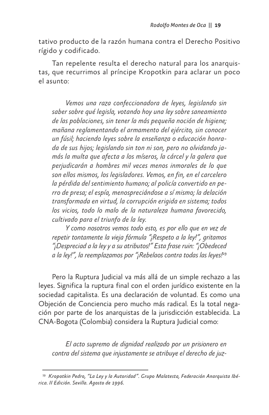 Rodolfo Montes de Oca | 19  tativo producto de la razén humana contra el Derecho Positivo rigido y codificado,  Tan repelente resulta el derecho natural para los anarquis- tas, que recurrimos al principe Kropotkin para aclarar un poco el asunto:  Vermos una raza confeccionadora de leyes, legislando sin saber sobre qué legisla, votando hoy una ley sobre saneamiento de las poblaciones, sin tener la mds pequeiia nocién de higiene; maiiana reglamentando el armamento del ejército, sin conocer an fisif haciendo leyes sobre la ensefianza o educacion honra- da de sus hijos; legislando sin ton ni son, pero no olvidando ja- mds la multa que afecta a los miseros, la cdrcel y la galera que perjudicardn a hombres mil veces menos inmorales de lo que son ellos mismos, los legisladores. Vemos, en fin, en el carcelero la pérdida del sentimiento humano; al policia convertido en pe- 170 de presa; el espla, menosprecidndose a s/ mismoy la delacién transformada en virtud, la corrupcidn erigida en sistema; todos Jos vicios, todo lo malo de la naturaleza humana favorecido, cultivado para el triunfo de la ley.  ¥ como nosotros vemos todo esto, es por ello que en vez de repetir tontamente la vieja férmula ‘Respeto a la eyl gritamos “iDespreciad a la leyy a su atributos!” Esta frase ruin: jObedeced alaley!”, la reemplazamos por ‘{Rebelaos contra todas las leyesP  Pero la Ruptura Judicial va més alls de un simple rechazo a las leyes. Significa la ruptura final con el orden juridico existente en la sociedad capitalista. Es una declaracién de voluntad. Es como una Objecién de Conciencia pero mucho més radical. Es la total nega- cién por parte de los anarquistas de la jurisdiccion establecida. La CNA-Bogota (Colombia) considera la Ruptura Judicial como:  El acto supremo de dignidad realizado por un prisionero en contra delsistema que injustamente se atribuye el derecho de juz-  = Kropotkin Pedro, “La Ly y lo Autoridad". Grupo Malatesto, Federacién Anarqust Ibé- ico I Edcrdn, Seil, Agosto e 1996, 